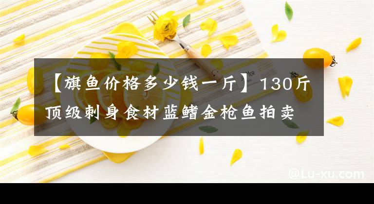 【旗魚(yú)價(jià)格多少錢(qián)一斤】130斤頂級(jí)刺身食材藍(lán)鰭金槍魚(yú)拍賣(mài) 8008元被拍出