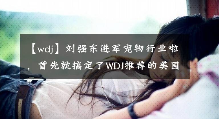 【wdj】劉強東進軍寵物行業(yè)啦，首先就搞定了WDJ推薦的美國魚子醬