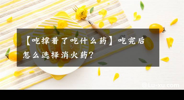 【吃撐著了吃什么藥】吃完后怎么選擇消火藥？