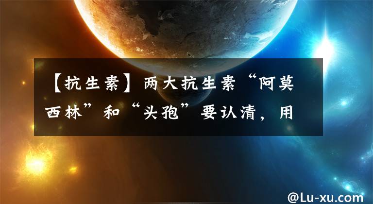 【抗生素】兩大抗生素“阿莫西林”和“頭孢”要認清，用對是寶，用錯是害藥