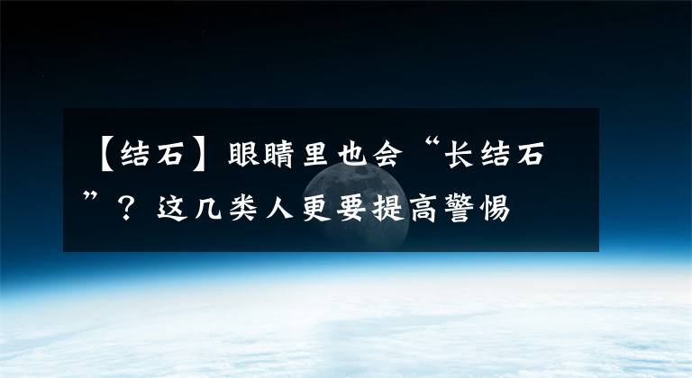 【結(jié)石】眼睛里也會“長結(jié)石”？這幾類人更要提高警惕