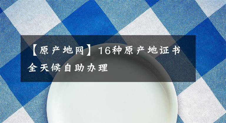 【原產(chǎn)地網(wǎng)】16種原產(chǎn)地證書全天候自助辦理