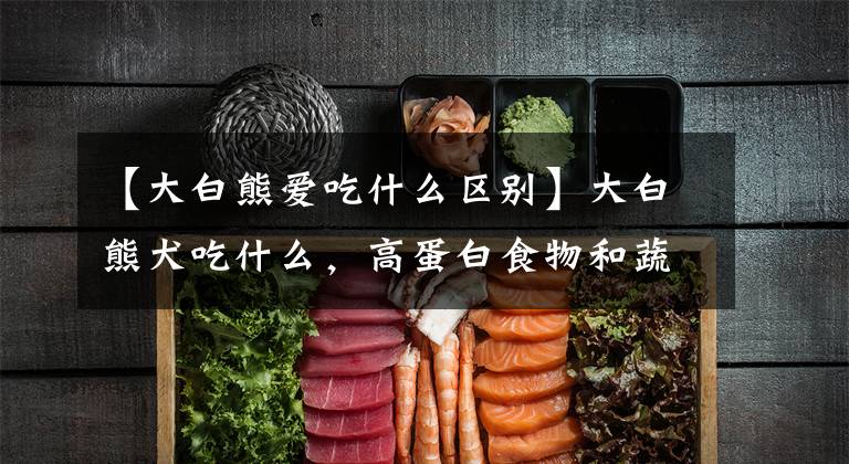 【大白熊愛吃什么區(qū)別】大白熊犬吃什么，高蛋白食物和蔬菜？