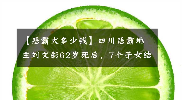 【惡霸犬多少錢】四川惡霸地主劉文彩62歲死后，7個子女結(jié)局如何？