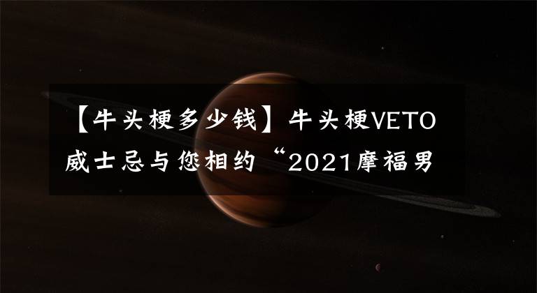 【牛頭梗多少錢】牛頭梗VETO威士忌與您相約“2021摩福男士烈酒及預(yù)調(diào)酒展”