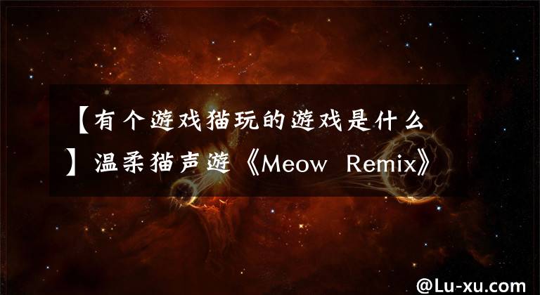 【有個游戲貓玩的游戲是什么】溫柔貓聲游《Meow  Remix》貓奴一定要玩