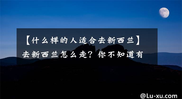 【什么樣的人適合去新西蘭】去新西蘭怎么走？你不知道有什么申請條件。沒有捷徑，也不要繞道