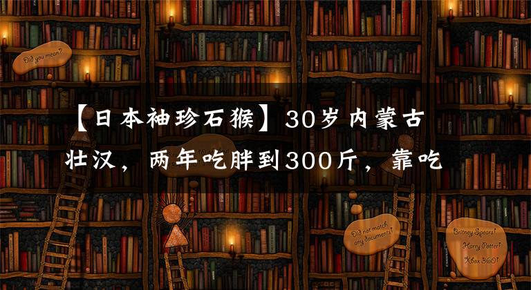 【日本袖珍石猴】30歲內(nèi)蒙古壯漢，兩年吃胖到300斤，靠吃美食年入千萬(wàn)，你羨慕嗎