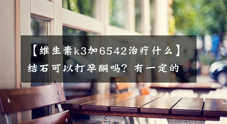 【維生素k3加6542治療什么】結石可以打孕酮嗎？有一定的緩解作用。