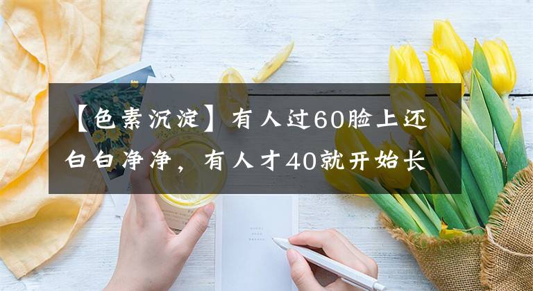 【色素沉淀】有人過60臉上還白白凈凈，有人才40就開始長老年斑，區(qū)別在哪？