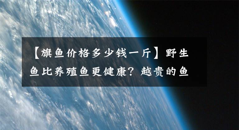 【旗魚價格多少錢一斤】野生魚比養(yǎng)殖魚更健康？越貴的魚越好？吃魚，有些事情需要您深知