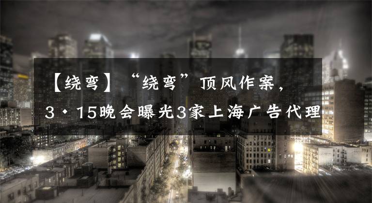 【繞彎】“繞彎”頂風(fēng)作案，3·15晚會(huì)曝光3家上海廣告代理，監(jiān)管部門已介入調(diào)查