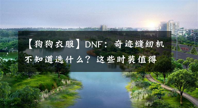 【狗狗衣服】DNF：奇跡縫紉機(jī)不知道選什么？這些時(shí)裝值得收藏