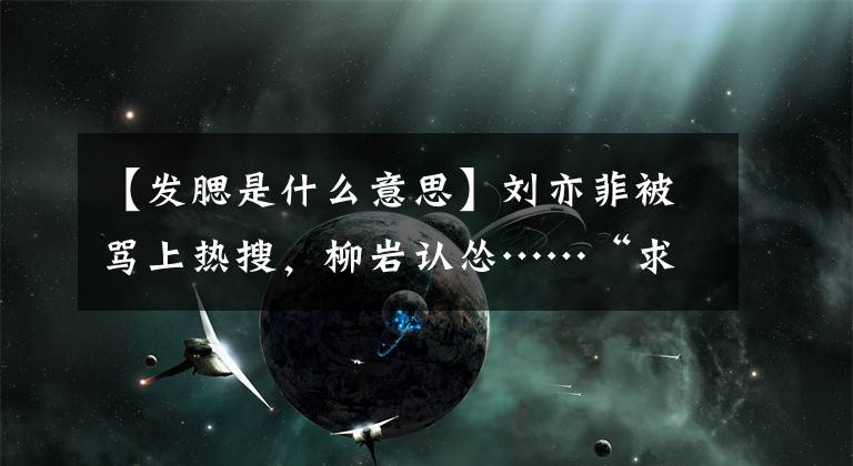 【發(fā)腮是什么意思】劉亦菲被罵上熱搜，柳巖認慫……“求你別再讓她做淑女！”