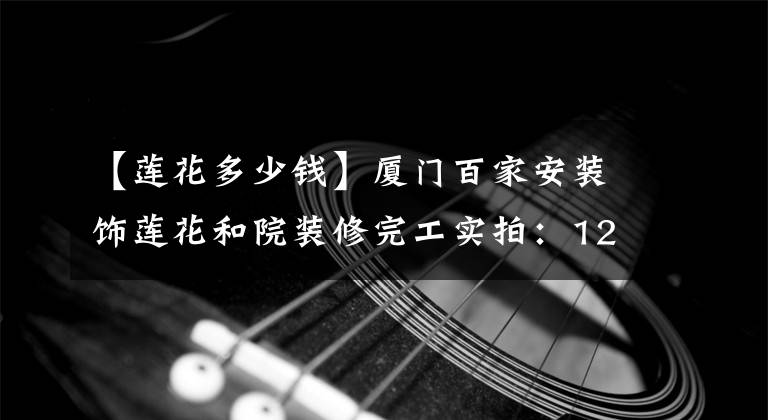 【蓮花多少錢】廈門百家安裝飾蓮花和院裝修完工實拍：127㎡三房兩廳現(xiàn)代風