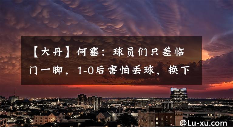 【大丹】何塞：球員們只差臨門(mén)一腳，1-0后害怕丟球，換下大丹是不想冒險(xiǎn)