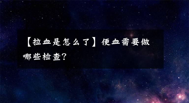 【拉血是怎么了】便血需要做哪些檢查？