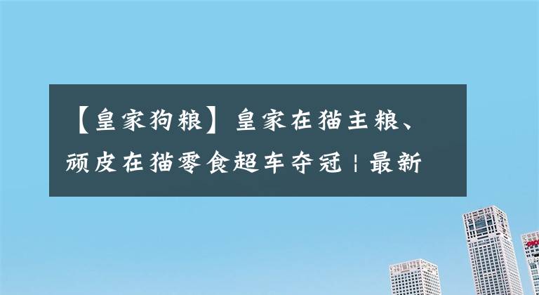 【皇家狗糧】皇家在貓主糧、頑皮在貓零食超車奪冠 | 最新京東618寵物戰(zhàn)報