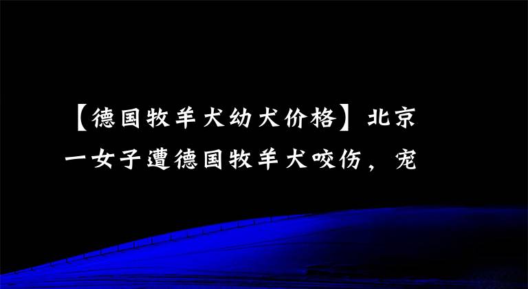 【德國(guó)牧羊犬幼犬價(jià)格】北京一女子遭德國(guó)牧羊犬咬傷，寵物狗也被咬死