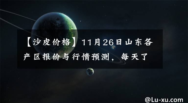 【沙皮價(jià)格】11月26日山東各產(chǎn)區(qū)報(bào)價(jià)與行情預(yù)測(cè)，每天了解最新行情，點(diǎn)擊查看