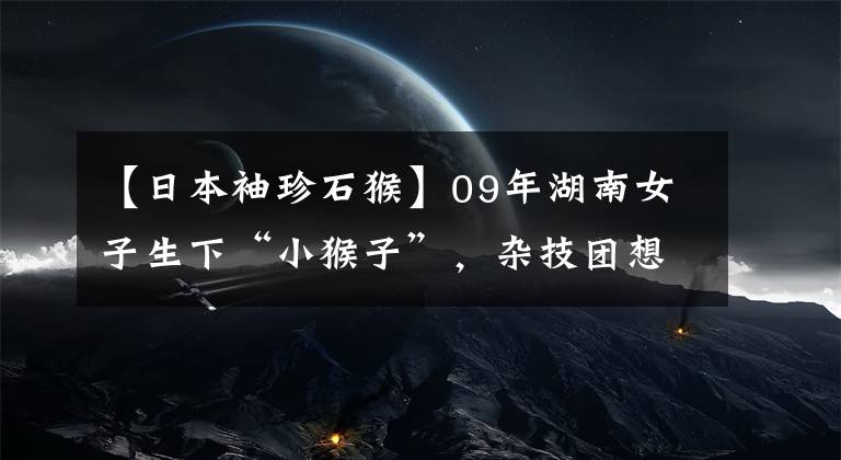 【日本袖珍石猴】09年湖南女子生下“小猴子”，雜技團想5萬買走，她的回應(yīng)很偉大