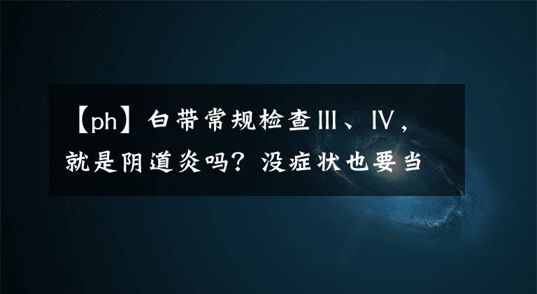 【ph】白帶常規(guī)檢查Ⅲ、Ⅳ，就是陰道炎嗎？沒癥狀也要當回事