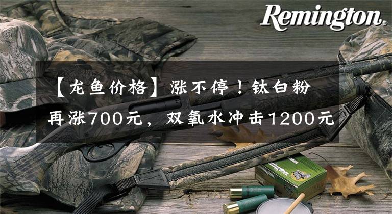 【龍魚價格】漲不停！鈦白粉再漲700元，雙氧水沖擊1200元，片堿破7000元大關，二甲醚、甘油等多種原料貨緊價高