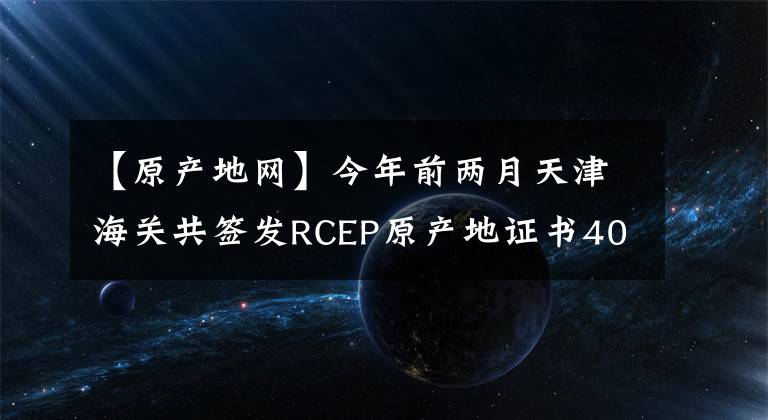 【原產(chǎn)地網(wǎng)】今年前兩月天津海關(guān)共簽發(fā)RCEP原產(chǎn)地證書400份 天津超5億元進(jìn)出口貨物享惠