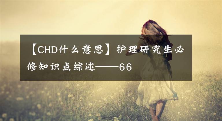 【CHD什么意思】護(hù)理研究生必修知識點(diǎn)綜述——66