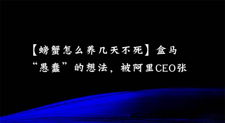 【螃蟹怎么養(yǎng)幾天不死】盒馬“愚蠢”的想法，被阿里CEO張勇5分鐘相中，兩年后成新零售第一樣本