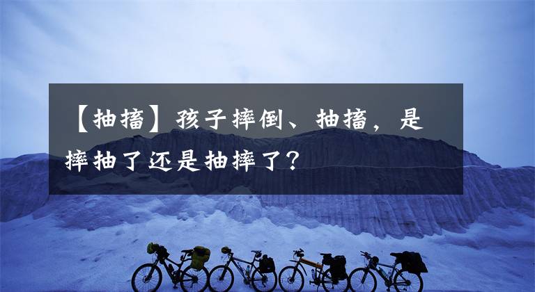 【抽搐】孩子摔倒、抽搐，是摔抽了還是抽摔了？