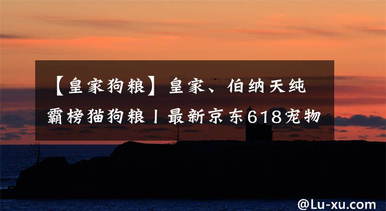 【皇家狗糧】皇家、伯納天純霸榜貓狗糧丨最新京東618寵物戰(zhàn)報(bào)