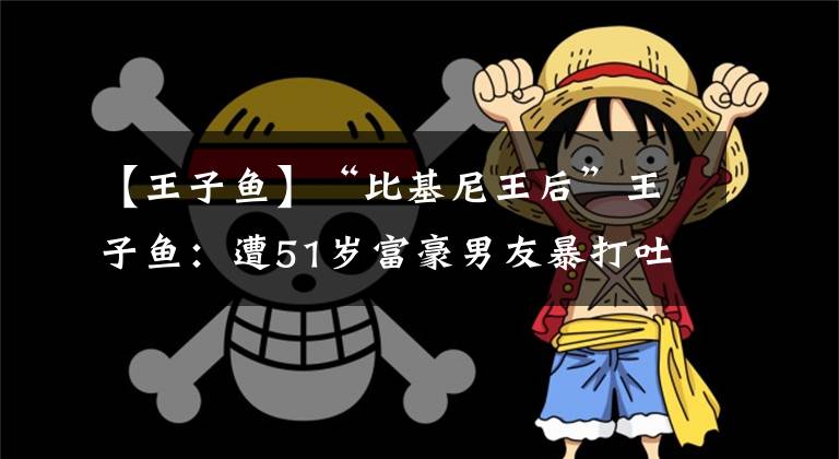 【王子魚】“比基尼王后”王子魚：遭51歲富豪男友暴打吐血，頭骨骨折太慘了