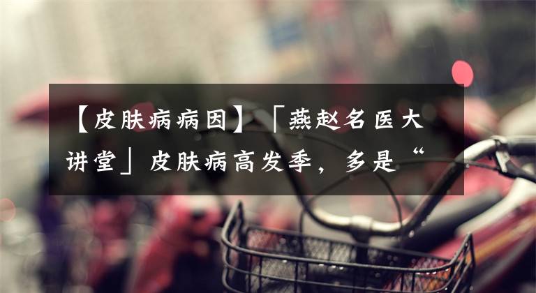 【皮膚病病因】「燕趙名醫(yī)大講堂」皮膚病高發(fā)季，多是“過(guò)敏”惹的禍