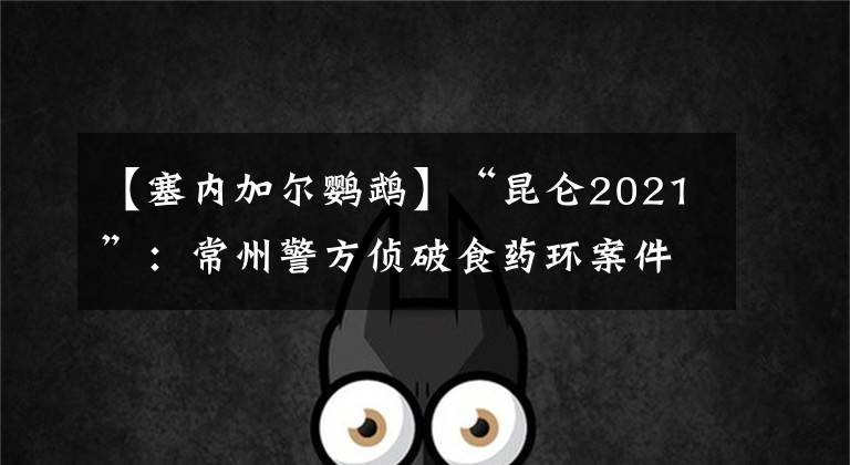 【塞內(nèi)加爾鸚鵡】“昆侖2021”：常州警方偵破食藥環(huán)案件200余起