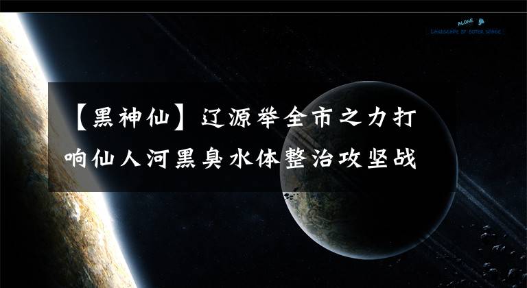 【黑神仙】遼源舉全市之力打響仙人河黑臭水體整治攻堅(jiān)戰(zhàn)，生態(tài)廊道讓仙人河綠水長流