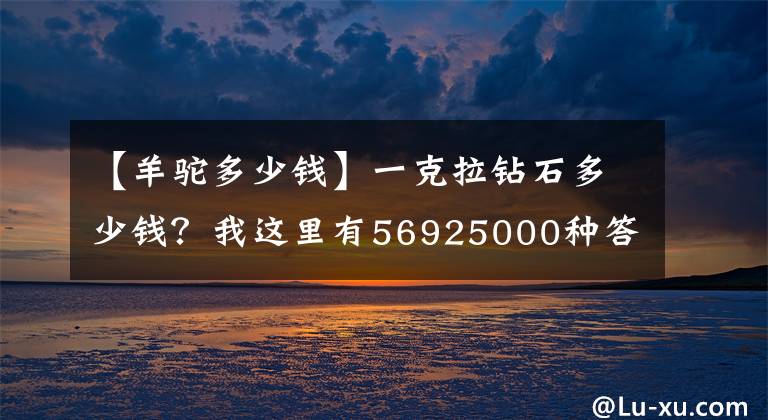 【羊駝多少錢】一克拉鉆石多少錢？我這里有56925000種答案，你想聽(tīng)哪個(gè)？