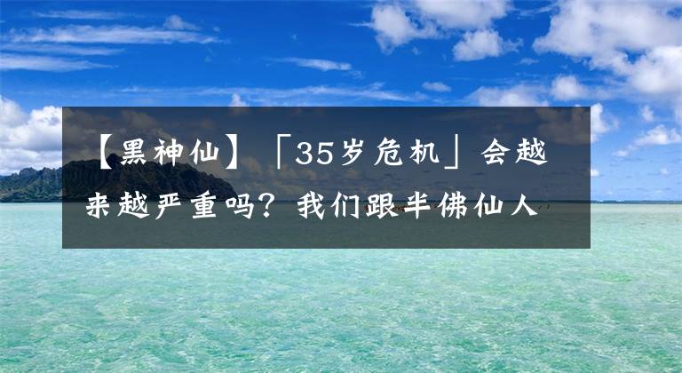 【黑神仙】「35歲危機」會越來越嚴重嗎？我們跟半佛仙人、武志紅、梁建章、郝景芳等聊了聊