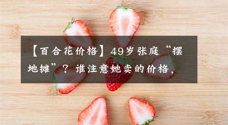 【百合花價(jià)格】49歲張庭“擺地?cái)偂?？誰(shuí)注意她賣的價(jià)格，網(wǎng)友：有錢人體驗(yàn)生活？