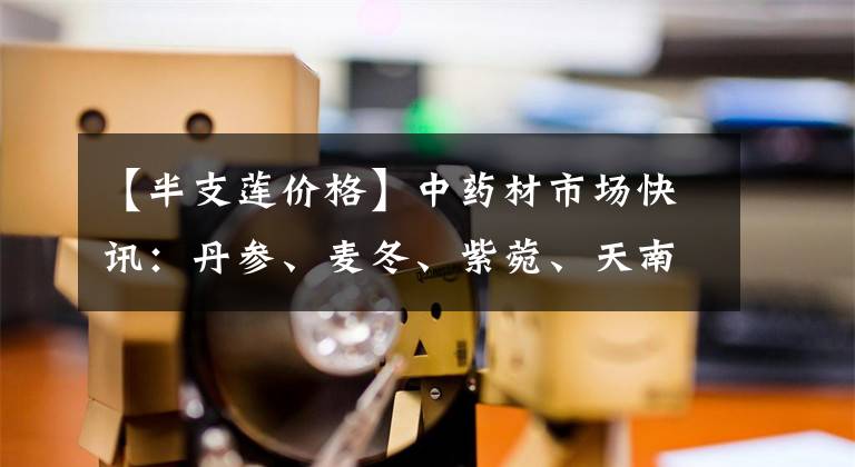 【半支蓮價格】中藥材市場快訊：丹參、麥冬、紫菀、天南星、半枝蓮、土鱉蟲3.11