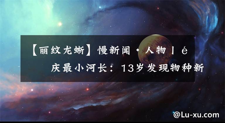 【麗紋龍蜥】慢新聞·人物丨重慶最小河長(zhǎng)：13歲發(fā)現(xiàn)物種新紀(jì)錄 接受聯(lián)合國(guó)司長(zhǎng)接見(jiàn)