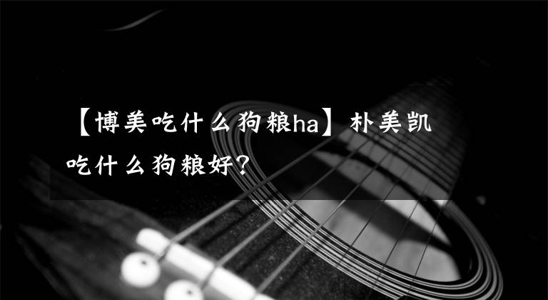 【博美吃什么狗糧ha】樸美凱吃什么狗糧好？