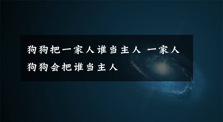 狗狗把一家人誰當(dāng)主人 一家人狗狗會(huì)把誰當(dāng)主人