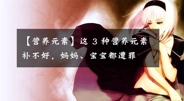 【營(yíng)養(yǎng)元素】這 3 種營(yíng)養(yǎng)元素補(bǔ)不好，媽媽、寶寶都遭罪