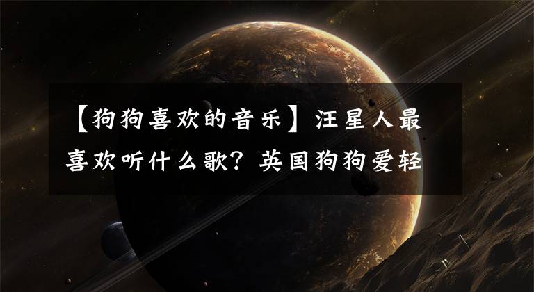 【狗狗喜歡的音樂(lè)】汪星人最喜歡聽(tīng)什么歌？英國(guó)狗狗愛(ài)輕搖滾，日本狗狗喜歡古典樂(lè)