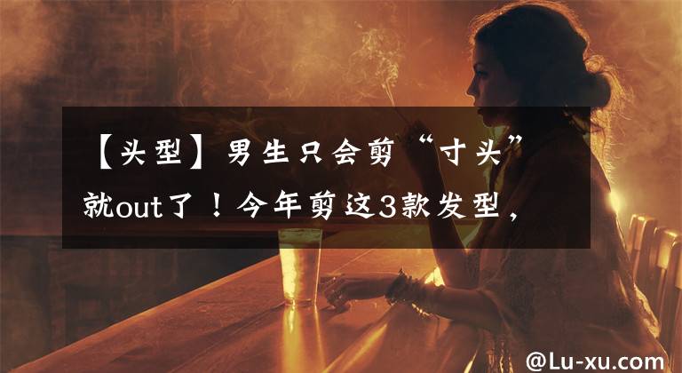 【頭型】男生只會(huì)剪“寸頭”就out了！今年剪這3款發(fā)型，潮流又帥氣