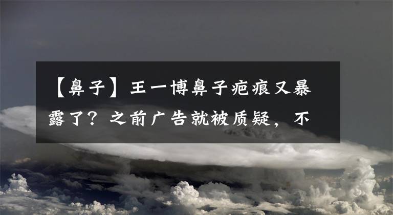 【鼻子】王一博鼻子疤痕又暴露了？之前廣告就被質(zhì)疑，不知是卡粉還是傷疤