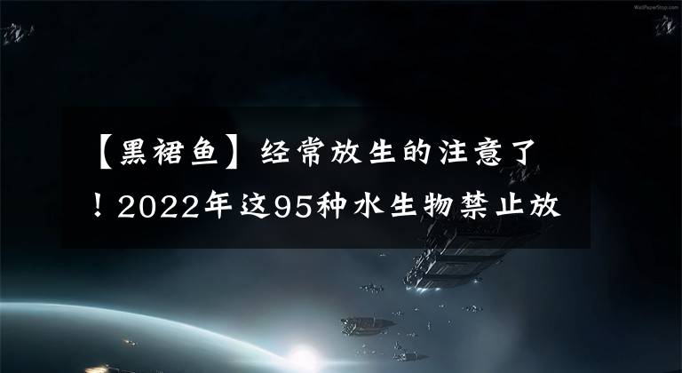 【黑裙魚】經(jīng)常放生的注意了！2022年這95種水生物禁止放流，有很多常見物種