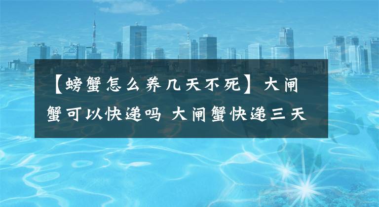 【螃蟹怎么養(yǎng)幾天不死】大閘蟹可以快遞嗎 大閘蟹快遞三天會死嗎