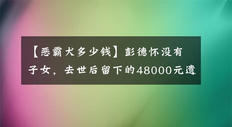 【惡霸犬多少錢(qián)】彭德懷沒(méi)有子女，去世后留下的48000元遺產(chǎn)，浦安修分給了11個(gè)人